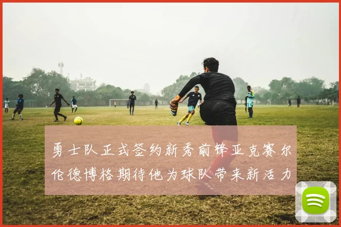 勇士队正式签约新秀前锋亚克赛尔伦德博格期待他为球队带来新活力