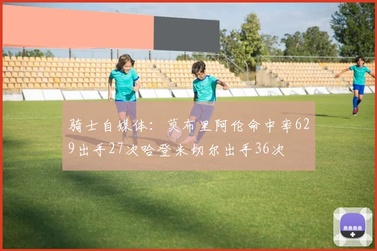 骑士自媒体：莫布里阿伦命中率629出手27次哈登米切尔出手36次