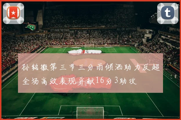 孙铭徽第三节三分雨倾洒助力反超全场高效表现贡献16分3助攻