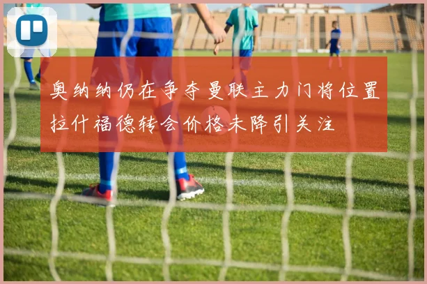 奥纳纳仍在争夺曼联主力门将位置拉什福德转会价格未降引关注