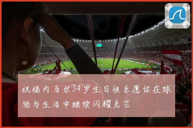 祝福内马尔34岁生日快乐愿你在球场与生活中继续闪耀光芒