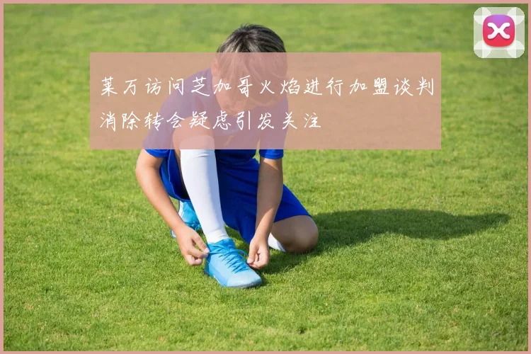 莱万访问芝加哥火焰进行加盟谈判消除转会疑虑引发关注