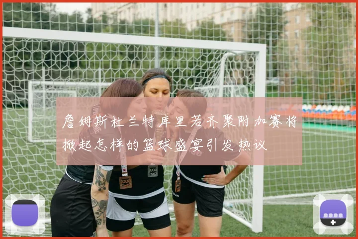詹姆斯杜兰特库里若齐聚附加赛将掀起怎样的篮球盛宴引发热议