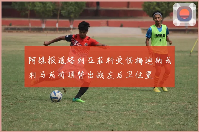 阿媒报道塔利亚菲科受伤梅迪纳或利马或将顶替出战左后卫位置