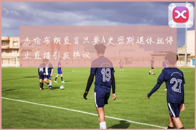 杰伦布朗直言只要A史密斯退休就停止直播引发热议
