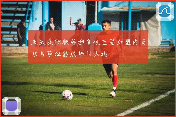 未来美职联或迎多位巨星加盟内马尔与萨拉赫成热门人选