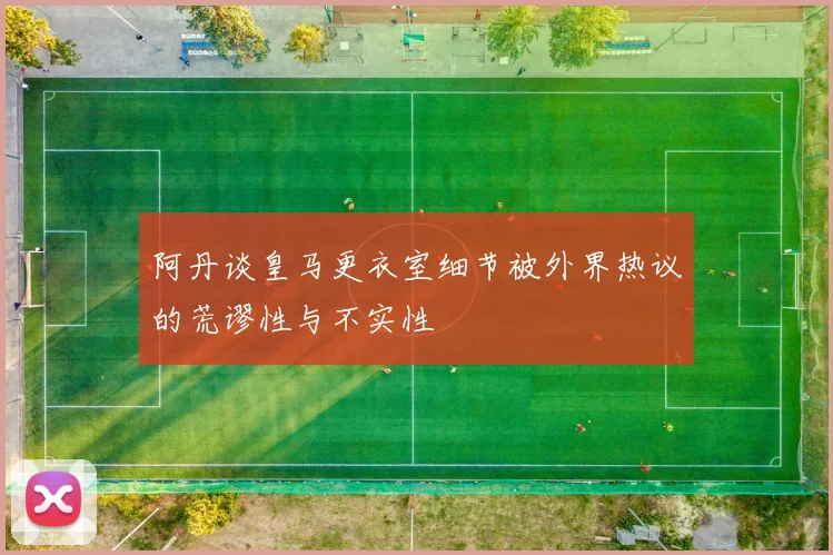 阿丹谈皇马更衣室细节被外界热议的荒谬性与不实性