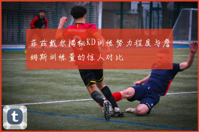 菲兹戴尔揭秘KD训练努力程度与詹姆斯训练量的惊人对比
