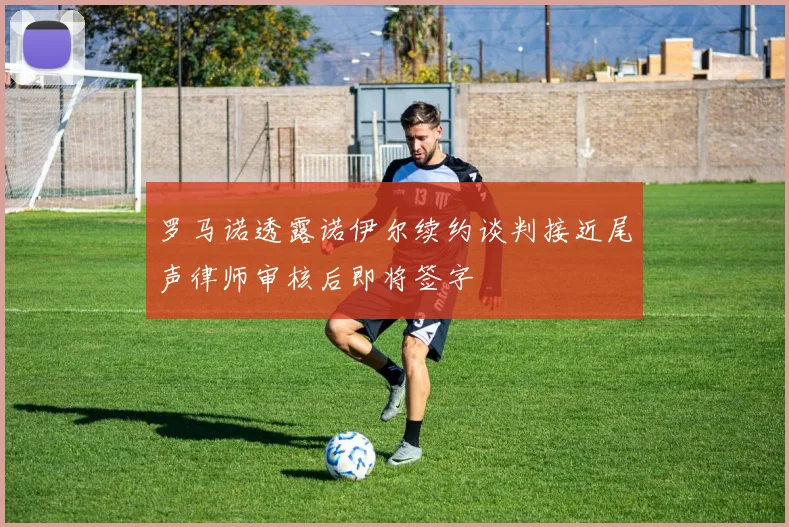 罗马诺透露诺伊尔续约谈判接近尾声律师审核后即将签字