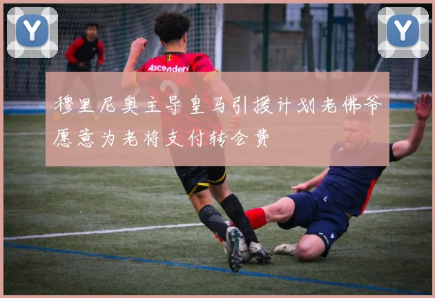 穆里尼奥主导皇马引援计划老佛爷愿意为老将支付转会费