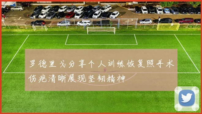 罗德里戈分享个人训练恢复照手术伤疤清晰展现坚韧精神