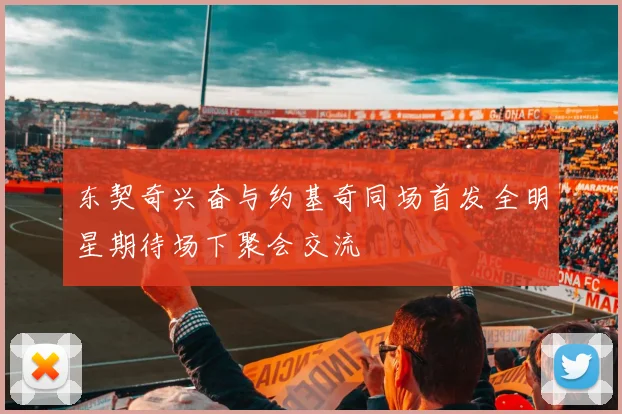 东契奇兴奋与约基奇同场首发全明星期待场下聚会交流