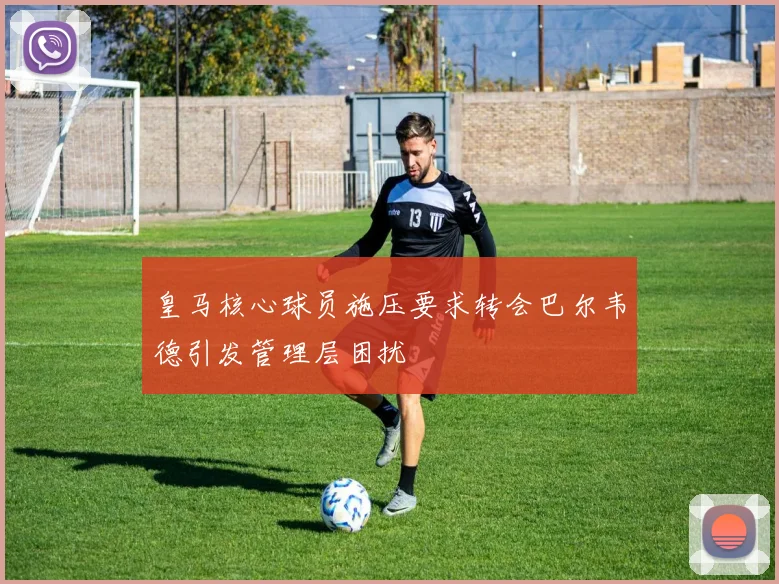 皇马核心球员施压要求转会巴尔韦德引发管理层困扰