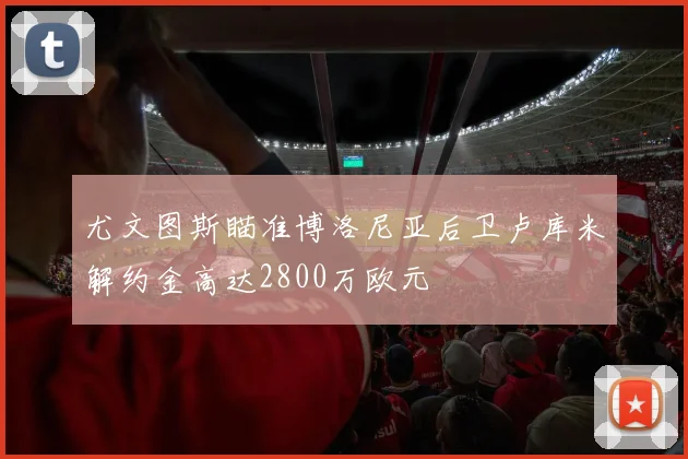 尤文图斯瞄准博洛尼亚后卫卢库米解约金高达2800万欧元